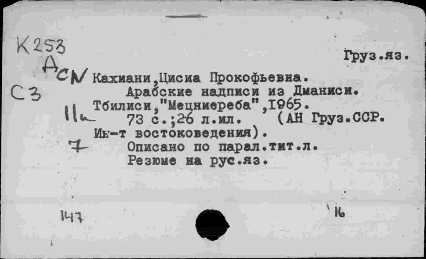 ﻿Kiss
Груз.яз
Кахиани,Цисиа Прокофьевна.
Арабские надписи из Дманиси.
Н Тбилиси "Мецниереба",19б5.
73 с.;2Ъ л.ил. (АН Груз.ССР Ин-т востоковедения).
Описано по парал.тит.л.
Резюме на рус.яз.
ічч
IC.